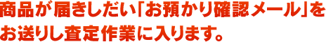 商品が届きしだい「お預かり確認メール」をお送りし査定作業に入ります。