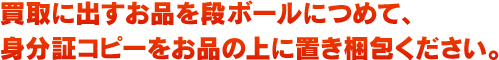買取に出すお品を段ボールにつめて、身分証コピーをお品の上に置き梱包ください。