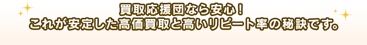 買取応援団なら安心！これが安定した高価買取と高いリピート率の秘訣です。