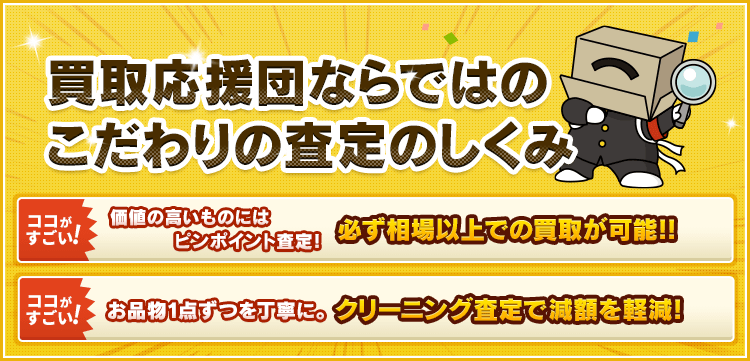 買取応援団ならではのこだわりの査定のしくみ 【ココがすごい！】お品物1点ずつを丁寧に。クリーニング査定で減額を軽減！ 【ココがすごい！】価値の高いものにはピンポイント査定！必ず相場以上での買取が可能!!